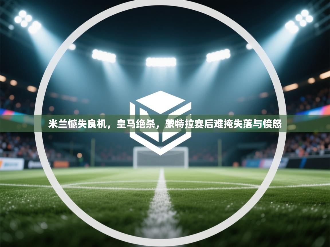 米兰憾失良机，皇马绝杀，蒙特拉赛后难掩失落与愤怒
