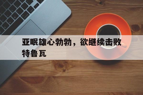 关于亚眠雄心勃勃,欲继续击败特鲁瓦的信息 关于亚眠雄心勃勃,欲继续击败特鲁瓦的信息